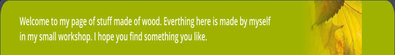 Welcome to my page of stuff made of wood. Everthing here is made by myself in my small workshop. I hope you find something you like.